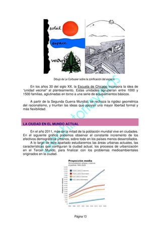 Página 13
Dibujo de Le Corbusier sobre la zonificación del espacio
En los años 30 del siglo XX, la Escuela de Chicago incorpora la idea de
“unidad vecinal” al planteamiento. Estas unidades agruparían entre 1000 y
1500 familias, aglutinadas en torno a una serie de equipamientos básicos.
A partir de la Segunda Guerra Mundial, se rechaza la rigidez geométrica
del racionalismo, y triunfan las ideas que apoyan una mayor libertad formal y
más flexibilidad.
LA CIUDAD EN EL MUNDO ACTUAL
En el año 2011, más de la mitad de la población mundial vive en ciudades.
En el siguiente gráfico podemos observar el constante incremento de los
efectivos demográficos urbanos, sobre todo en los países menos desarrollados.
A lo largo de este apartado estudiaremos las áreas urbanas actuales, las
características que configuran la ciudad actual, los procesos de urbanización
en el Tercer Mundo, para finalizar con los problemas medioambientales
originados en la ciudad.
 