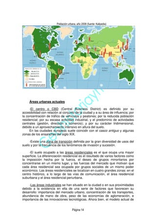 Página 14
Población urbana, año 2008 (fuente: Kalipedia)
Áreas urbanas actuales
-El centro o CBD (Central Business District) es definido por su
accesibilidad con relación al conjunto de la ciudad y a su área de influencia; por
la concentración de tráfico de vehículos y peatones; por la reducida población
residencial; por su escasa actividad industrial, y el predominio de actividades
centrales (gestión, dirección y comercio); y por su carácter tridimensional,
debido a un aprovechamiento intensivo en altura del suelo.
En las ciudades europeas suele coincidir con el casco antiguo y algunas
zonas de los ensanches del siglo XIX.
-Existe una zona de transición definida por la gran diversidad de usos del
suelo y por la frecuencia de los fenómenos de invasión y sucesión.
-El suelo ocupado a las áreas residenciales es el que ocupa una mayor
superficie. La diferenciación residencial es el resultado de varios factores como
la imposición hecha por la fuerza, el deseo de grupos minoritarios por
concentrarse en un mismo lugar, y las fuerzas del mercado que motivan que
cada área residencial sea ocupada por grupos sociales de un mismo poder
económico. Las áreas residenciales se localizan en cuatro grandes zonas: en el
centro histórico, a lo largo de las vías de comunicación, el área residencial
suburbana y el área residencial periurbana.
-Las áreas industriales se han situado en la ciudad o en sus proximidades
debido a la existencia en ella de una serie de factores que favorecen su
desarrollo: importancia del mercado urbano, concentración de los transportes,
abundancia de mano de obra, peso de las economías de aglomeración, e
importancia de las innovaciones tecnológicas. Ahora bien, el modelo actual de
 