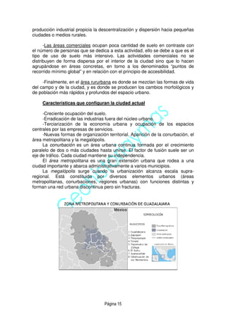 Página 15
producción industrial propicia la descentralización y dispersión hacia pequeñas
ciudades o medios rurales.
-Las áreas comerciales ocupan poca cantidad de suelo en contraste con
el número de personas que se dedica a esta actividad, ello se debe a que es el
tipo de uso de suelo más intensivo. Las actividades comerciales no se
distribuyen de forma dispersa por el interior de la ciudad sino que lo hacen
agrupándose en áreas concretas, en torno a los denominados “puntos de
recorrido mínimo global” y en relación con el principio de accesibilidad.
-Finalmente, en el área rururbana es donde se mezclan las formas de vida
del campo y de la ciudad, y es donde se producen los cambios morfológicos y
de población más rápidos y profundos del espacio urbano.
Características que configuran la ciudad actual
-Creciente ocupación del suelo.
-Erradicación de las industrias fuera del núcleo urbano.
-Terciarización de la economía urbana y ocupación de los espacios
centrales por las empresas de servicios.
-Nuevas formas de organización territorial. Aparición de la conurbación, el
área metropolitana y la megalópolis.
La conurbación es un área urbana continua formada por el crecimiento
paralelo de dos o más ciudades hasta unirse. El factor de fusión suele ser un
eje de tráfico. Cada ciudad mantiene su independencia.
El área metropolitana es una gran extensión urbana que rodea a una
ciudad importante y abarca administrativamente a varios municipios.
La megalópolis surge cuando la urbanización alcanza escala supra-
regional. Está constituida por diversos elementos urbanos (áreas
metropolitanas, conurbaciones, regiones urbanas) con funciones distintas y
forman una red urbana discontinua pero sin fracturas.
México
 