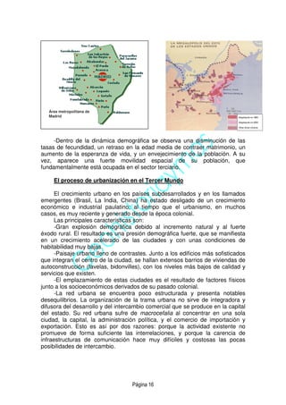 Página 16
-Dentro de la dinámica demográfica se observa una disminución de las
tasas de fecundidad, un retraso en la edad media de contraer matrimonio, un
aumento de la esperanza de vida, y un envejecimiento de la población. A su
vez, aparece una fuerte movilidad espacial de su población, que
fundamentalmente está ocupada en el sector terciario.
El proceso de urbanización en el Tercer Mundo
El crecimiento urbano en los países subdesarrollados y en los llamados
emergentes (Brasil, La India, China) ha estado desligado de un crecimiento
económico e industrial paulatino; al tiempo que el urbanismo, en muchos
casos, es muy reciente y generado desde la época colonial.
Las principales características son:
-Gran explosión demográfica debido al incremento natural y al fuerte
éxodo rural. El resultado es una presión demográfica fuerte, que se manifiesta
en un crecimiento acelerado de las ciudades y con unas condiciones de
habitabilidad muy bajas.
-Paisaje urbano lleno de contrastes. Junto a los edificios más sofisticados
que integran el centro de la ciudad, se hallan extensos barrios de viviendas de
autoconstrucción (favelas, bidonvilles), con los niveles más bajos de calidad y
servicios que existen.
-El emplazamiento de estas ciudades es el resultado de factores físicos
junto a los socioeconómicos derivados de su pasado colonial.
-La red urbana se encuentra poco estructurada y presenta notables
desequilibrios. La organización de la trama urbana no sirve de integradora y
difusora del desarrollo y del intercambio comercial que se produce en la capital
del estado. Su red urbana sufre de macrocefalia al concentrar en una sola
ciudad, la capital, la administración política, y el comercio de importación y
exportación. Esto es así por dos razones: porque la actividad existente no
promueve de forma suficiente las interrelaciones, y porque la carencia de
infraestructuras de comunicación hace muy difíciles y costosas las pocas
posibilidades de intercambio.
Área metropolitana de
Madrid
 