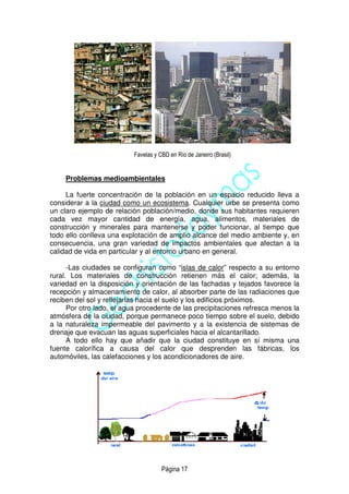 Página 17
Favelas y CBD en Río de Janeiro (Brasil)
Problemas medioambientales
La fuerte concentración de la población en un espacio reducido lleva a
considerar a la ciudad como un ecosistema. Cualquier urbe se presenta como
un claro ejemplo de relación población/medio, donde sus habitantes requieren
cada vez mayor cantidad de energía, agua, alimentos, materiales de
construcción y minerales para mantenerse y poder funcionar, al tiempo que
todo ello conlleva una explotación de amplio alcance del medio ambiente y, en
consecuencia, una gran variedad de impactos ambientales que afectan a la
calidad de vida en particular y al entorno urbano en general.
-Las ciudades se configuran como “islas de calor” respecto a su entorno
rural. Los materiales de construcción retienen más el calor; además, la
variedad en la disposición y orientación de las fachadas y tejados favorece la
recepción y almacenamiento de calor, al absorber parte de las radiaciones que
reciben del sol y reflejarlas hacia el suelo y los edificios próximos.
Por otro lado, el agua procedente de las precipitaciones refresca menos la
atmósfera de la ciudad, porque permanece poco tiempo sobre el suelo, debido
a la naturaleza impermeable del pavimento y a la existencia de sistemas de
drenaje que evacuan las aguas superficiales hacia el alcantarillado.
A todo ello hay que añadir que la ciudad constituye en sí misma una
fuente calorífica a causa del calor que desprenden las fábricas, los
automóviles, las calefacciones y los acondicionadores de aire.
 