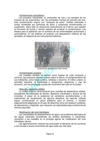 Página 18
-Contaminación atmosférica:
Los procesos industriales, la combustión de fuel y los escapes de los
motores de los automóviles, son las principales fuentes de polución del aire.
Esta contaminación origina una “campana de polvo” (nieblas artificiales o
smog) constituida por partículas de polvo y sustancias contaminantes en
suspensión, sobre todo en situaciones anticiclónicas de invierno, que impiden
la formación de lluvias y vientos capaces de arrastrar la contaminación. Los
efectos para la población son el aumento de las enfermedades pulmonares y
cancerígenas; en los edificios se produce una degradación material de las
fachadas, en especial de los monumentos históricos.
Contaminación atmosférica en Pekín (China)
-Contaminación acústica:
Las ciudades también se definen como lugares de ruido incesante y
continuo, que provocan efectos nocivos sobre la salud y el comportamiento de
sus habitantes, como fatiga auditiva, cefaleas o insomnio. El tráfico urbano, la
actividad industrial, la proximidad a aeropuertos, estaciones y vías de
ferrocarril, son las principales causas del incremento del ruido en la ciudad.
-Basuras y desechos sólidos:
La ciudad produce continuamente gran cantidad de desperdicios sólidos,
procedentes de materiales de derribo, desechos industriales y basura de las
viviendas. A pesar de la existencia de vertederos acondicionados y de
tratamientos de recuperación de algunos desechos, las basuras urbanas
siguen constituyendo un grave problema para el entorno, y resultan
especialmente peligrosas en el caso de desechos como los residuos nucleares,
de laboratorios y hospitales, que requieren ser depositados bajo condiciones de
estricta seguridad.
-Modificación del ciclo hidrológico:
Las necesidades de abastecimiento de agua y los problemas derivados de
las aguas residuales procedentes de vertidos domésticos e industriales,
convierten a las ciudades en el principal agente de modificación del ciclo
hidrológico natural.
Las aglomeraciones urbanas han provocado el descenso de los acuíferos
y han forzado a buscar suministros de agua cada vez más lejos.
 