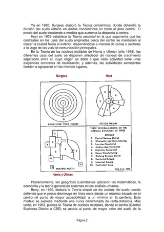 Página 2
Ya en 1920, Burgess elaboró la Teoría concéntrica, donde defendía la
división del suelo urbano en anillos concéntricos en torno al área central. El
precio del suelo desciende a medida que aumenta la distancia al centro.
Hoyt en 1939 establece la Teoría sectorial en la que argumenta que los
contrastes en los usos del suelo originados cerca del centro se mantienen al
crecer la ciudad hacia el exterior, disponiéndose a manera de cuñas o sectores
a lo largo de las vías de comunicación principales.
En la Teoría de los núcleos múltiples de Harris y Ullman (año 1945), los
diferentes usos del suelo se disponen alrededor de núcleos de crecimiento
separados entre sí, cuyo origen se debe a que cada actividad tiene unas
exigencias concretas de localización, y además, las actividades semejantes
tienden a agruparse en los mismos lugares.
Harris y Ullman
Posteriormente, los geógrafos cuantitativos aplicaron las matemáticas, la
economía y la teoría general de sistemas en los análisis urbanos.
Berry, en 1959, elabora la Teoría simple de los valores del suelo, donde
defiende que el precio disminuye en línea recta desde un máximo situado en el
centro (el punto de mayor accesibilidad) a un mínimo en la periferia. Este
modelo se expresa mediante una curva denominada de renta-distancia. Más
tarde, en 1963, publica la Teoría de núcleos múltiples, donde el centro (Central
Business District o CBD) se asocia al punto de mayor valor del suelo de la
Burgess Hoyt
 
