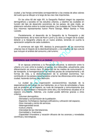 Página 3
ciudad, y las franjas comerciales corresponderían a las crestas de altos valores
del suelo que se dibujan a lo largo de las vías más importantes.
En los años 60 del siglo XX, la Geografía Radical integró los aspectos
demográficos y sociales en los estudios urbanos, y clasificó las ciudades en
función del tipo de desarrollo económico de los países; de este modo, se
elaboraron estudios sobre la ciudad socialista y las ciudades del Tercer Mundo.
Sus máximos representantes fueron Pierre George, Milton Santos e Yves
Lacoste.
Paralelamente, el desarrollo de la Geografía de la Percepción y del
Comportamiento, de la mano de Kevin Lynch y su obra La imagen de la ciudad,
dotarán a la Geografía urbana de un nuevo análisis, teniendo en cuenta la
apreciación subjetiva de cada ciudadano.
A comienzos del siglo XXI, destaca la preocupación de las economías
urbanas tras el impacto de la desindustrialización, y los estudios de tipo cultural
que incluyen el análisis del consumo y del turismo.
CRITERIOS QUE DEFINEN A LA CIUDAD
Si en épocas anteriores a la Revolución industrial, la distinción entre lo
urbano y lo rural, entre la ciudad y el campo, era indiscutible, actualmente, esta
diferenciación es menos clara. El desarrollo de los medios de comunicación y
de transporte, la homogeneización de muchas pautas de comportamiento y de
formas de vida, y la descentralización de la actividad económica, han
contribuido en los países industrializados a borrar las diferencias entre campo y
ciudad, haciendo confusa esta distinción.
La ciudad es una organización socioeconómica resultado de la
especialización del trabajo de sus habitantes, es un foco de actividades y flujos
que se producen en el espacio, es nudo de transporte y comunicaciones que
facilitan la accesibilidad e interacción entre ella y los fenómenos situados en el
espacio circundante. Además, una ciudad puede definirse gracias a otros
criterios:
-Volumen demográfico.
-Densidad y concentración de la población.
-Aspectos morfológicos (tipología edificatoria y utilización del espacio).
-Gran mercado y centro de servicios.
-Heterogeneidad social.
-Cultura urbana.
-Intensidad de las interrelaciones.
-Centralidad y, finalmente,
-Capacidad innovadora y vocación difusora de los avances y novedades
científicas y tecnológicas.
 