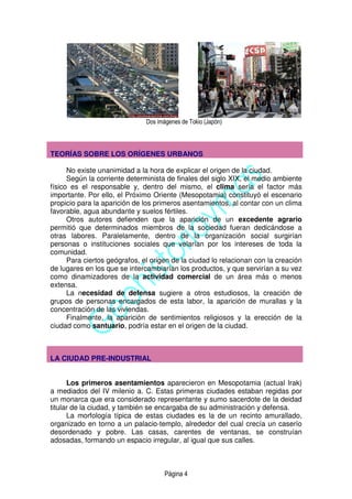 Página 4
Dos imágenes de Tokio (Japón)
TEORÍAS SOBRE LOS ORÍGENES URBANOS
No existe unanimidad a la hora de explicar el origen de la ciudad.
Según la corriente determinista de finales del siglo XIX, el medio ambiente
físico es el responsable y, dentro del mismo, el clima sería el factor más
importante. Por ello, el Próximo Oriente (Mesopotamia) constituyó el escenario
propicio para la aparición de los primeros asentamientos, al contar con un clima
favorable, agua abundante y suelos fértiles.
Otros autores defienden que la aparición de un excedente agrario
permitió que determinados miembros de la sociedad fueran dedicándose a
otras labores. Paralelamente, dentro de la organización social surgirían
personas o instituciones sociales que velarían por los intereses de toda la
comunidad.
Para ciertos geógrafos, el origen de la ciudad lo relacionan con la creación
de lugares en los que se intercambiarían los productos, y que servirían a su vez
como dinamizadores de la actividad comercial de un área más o menos
extensa.
La necesidad de defensa sugiere a otros estudiosos, la creación de
grupos de personas encargados de esta labor, la aparición de murallas y la
concentración de las viviendas.
Finalmente, la aparición de sentimientos religiosos y la erección de la
ciudad como santuario, podría estar en el origen de la ciudad.
LA CIUDAD PRE-INDUSTRIAL
Los primeros asentamientos aparecieron en Mesopotamia (actual Irak)
a mediados del IV milenio a. C. Estas primeras ciudades estaban regidas por
un monarca que era considerado representante y sumo sacerdote de la deidad
titular de la ciudad, y también se encargaba de su administración y defensa.
La morfología típica de estas ciudades es la de un recinto amurallado,
organizado en torno a un palacio-templo, alrededor del cual crecía un caserío
desordenado y pobre. Las casas, carentes de ventanas, se construían
adosadas, formando un espacio irregular, al igual que sus calles.
 