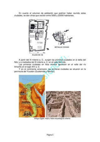 Página 5
En cuanto al volumen de población que podrían haber reunido estas
ciudades, se dan cifras que oscilan entre 5000 y 20000 habitantes.
A partir del III milenio a. C., surgen las primeras ciudades en el delta del
Nilo; y a mediados del III milenio a. C. en el valle del Indo.
Las primeras ciudades en Asia oriental aparecen en el valle del río
Amarillo en el siglo XIV a. C.
Y en el continente americano, las primeras ciudades se situaron en la
península del Yucatán (Guatemala y México).
Antiguo Egipto: mapa y restos arqueológicos urbanos
 