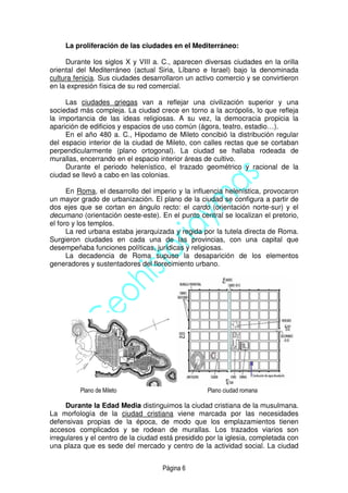 Página 6
La proliferación de las ciudades en el Mediterráneo:
Durante los siglos X y VIII a. C., aparecen diversas ciudades en la orilla
oriental del Mediterráneo (actual Siria, Líbano e Israel) bajo la denominada
cultura fenicia. Sus ciudades desarrollaron un activo comercio y se convirtieron
en la expresión física de su red comercial.
Las ciudades griegas van a reflejar una civilización superior y una
sociedad más compleja. La ciudad crece en torno a la acrópolis, lo que refleja
la importancia de las ideas religiosas. A su vez, la democracia propicia la
aparición de edificios y espacios de uso común (ágora, teatro, estadio…).
En el año 480 a. C., Hipodamo de Mileto concibió la distribución regular
del espacio interior de la ciudad de Mileto, con calles rectas que se cortaban
perpendicularmente (plano ortogonal). La ciudad se hallaba rodeada de
murallas, encerrando en el espacio interior áreas de cultivo.
Durante el periodo helenístico, el trazado geométrico y racional de la
ciudad se llevó a cabo en las colonias.
En Roma, el desarrollo del imperio y la influencia helenística, provocaron
un mayor grado de urbanización. El plano de la ciudad se configura a partir de
dos ejes que se cortan en ángulo recto: el cardo (orientación norte-sur) y el
decumano (orientación oeste-este). En el punto central se localizan el pretorio,
el foro y los templos.
La red urbana estaba jerarquizada y regida por la tutela directa de Roma.
Surgieron ciudades en cada una de las provincias, con una capital que
desempeñaba funciones políticas, jurídicas y religiosas.
La decadencia de Roma supuso la desaparición de los elementos
generadores y sustentadores del florecimiento urbano.
Plano de Mileto Plano ciudad romana
Durante la Edad Media distinguimos la ciudad cristiana de la musulmana.
La morfología de la ciudad cristiana viene marcada por las necesidades
defensivas propias de la época, de modo que los emplazamientos tienen
accesos complicados y se rodean de murallas. Los trazados viarios son
irregulares y el centro de la ciudad está presidido por la iglesia, completada con
una plaza que es sede del mercado y centro de la actividad social. La ciudad
 