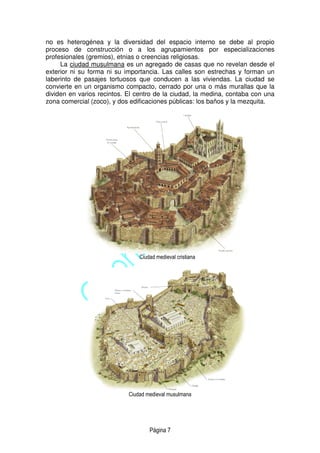 Página 7
no es heterogénea y la diversidad del espacio interno se debe al propio
proceso de construcción o a los agrupamientos por especializaciones
profesionales (gremios), etnias o creencias religiosas.
La ciudad musulmana es un agregado de casas que no revelan desde el
exterior ni su forma ni su importancia. Las calles son estrechas y forman un
laberinto de pasajes tortuosos que conducen a las viviendas. La ciudad se
convierte en un organismo compacto, cerrado por una o más murallas que la
dividen en varios recintos. El centro de la ciudad, la medina, contaba con una
zona comercial (zoco), y dos edificaciones públicas: los baños y la mezquita.
Ciudad medieval cristiana
Ciudad medieval musulmana
 