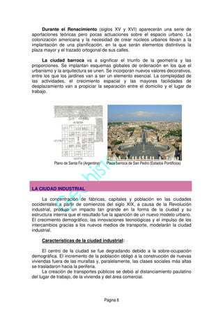 Página 8
Durante el Renacimiento (siglos XV y XVI) aparecerán una serie de
aportaciones teóricas pero pocas actuaciones sobre el espacio urbano. La
colonización americana y la necesidad de crear núcleos urbanos llevan a la
implantación de una planificación, en la que serán elementos distintivos la
plaza mayor y el trazado ortogonal de sus calles.
La ciudad barroca va a significar el triunfo de la geometría y las
proporciones. Se implantan esquemas globales de ordenación en los que el
urbanismo y la arquitectura se unen. Se incorporan nuevos valores decorativos,
entre los que los jardines van a ser un elemento esencial. La complejidad de
las actividades, el crecimiento espacial y las mayores facilidades de
desplazamiento van a propiciar la separación entre el domicilio y el lugar de
trabajo.
Plano de Santa Fe (Argentina) Plaza barroca de San Pedro (Estados Pontificios)
LA CIUDAD INDUSTRIAL
La concentración de fábricas, capitales y población en las ciudades
occidentales a partir de comienzos del siglo XIX, a causa de la Revolución
industrial, produjo un impacto tan grande en la forma de la ciudad y su
estructura interna que el resultado fue la aparición de un nuevo modelo urbano.
El crecimiento demográfico, las innovaciones tecnológicas y el impulso de los
intercambios gracias a los nuevos medios de transporte, modelarán la ciudad
industrial.
Características de la ciudad industrial:
El centro de la ciudad se fue degradando debido a la sobre-ocupación
demográfica. El incremento de la población obligó a la construcción de nuevas
viviendas fuera de las murallas y, paralelamente, las clases sociales más altas
se trasladaron hacia la periferia.
La creación de transportes públicos se debió al distanciamiento paulatino
del lugar de trabajo, de la vivienda y del área comercial.
 
