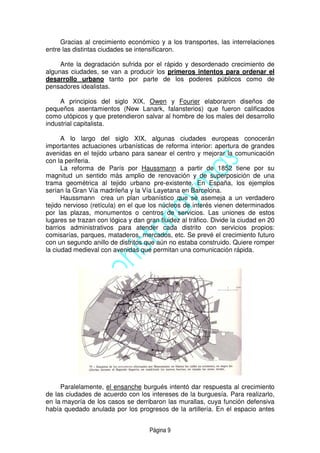 Página 9
Gracias al crecimiento económico y a los transportes, las interrelaciones
entre las distintas ciudades se intensificaron.
Ante la degradación sufrida por el rápido y desordenado crecimiento de
algunas ciudades, se van a producir los primeros intentos para ordenar el
desarrollo urbano tanto por parte de los poderes públicos como de
pensadores idealistas.
A principios del siglo XIX, Owen y Fourier elaboraron diseños de
pequeños asentamientos (New Lanark, falansterios) que fueron calificados
como utópicos y que pretendieron salvar al hombre de los males del desarrollo
industrial capitalista.
A lo largo del siglo XIX, algunas ciudades europeas conocerán
importantes actuaciones urbanísticas de reforma interior: apertura de grandes
avenidas en el tejido urbano para sanear el centro y mejorar la comunicación
con la periferia.
La reforma de París por Haussmann a partir de 1852 tiene por su
magnitud un sentido más amplio de renovación y de superposición de una
trama geométrica al tejido urbano pre-existente. En España, los ejemplos
serían la Gran Vía madrileña y la Vía Layetana en Barcelona.
Haussmann crea un plan urbanístico que se asemeja a un verdadero
tejido nervioso (retícula) en el que los núcleos de interés vienen determinados
por las plazas, monumentos o centros de servicios. Las uniones de estos
lugares se trazan con lógica y dan gran fluidez al tráfico. Divide la ciudad en 20
barrios administrativos para atender cada distrito con servicios propios:
comisarías, parques, mataderos, mercados, etc. Se prevé el crecimiento futuro
con un segundo anillo de distritos que aún no estaba construido. Quiere romper
la ciudad medieval con avenidas que permitan una comunicación rápida.
Paralelamente, el ensanche burgués intentó dar respuesta al crecimiento
de las ciudades de acuerdo con los intereses de la burguesía. Para realizarlo,
en la mayoría de los casos se derribaron las murallas, cuya función defensiva
había quedado anulada por los progresos de la artillería. En el espacio antes
 