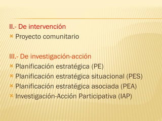 II.- De intervención Proyecto comunitario III.- De investigación-acción Planificación estratégica (PE) Planificación estratégica situacional (PES) Planificación estratégica asociada (PEA) Investigación-Acción Participativa (IAP) 