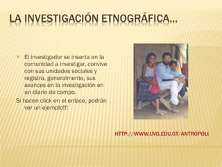 HTTP://WWW.UVG.EDU.GT/ANTROPOLOGIA/INTRODUCCION.HTML   El investigador se inserta en la comunidad a investigar, convive con sus unidades sociales y registra, generalmente, sus avances en la investigación en un diario de campo.  Si hacen click en el enlace, podrán ver un ejemplo!!! 