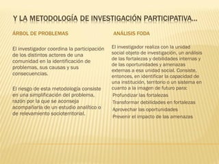 ÁRBOL DE PROBLEMAS ANÁLISIS FODA El investigador coordina la participación de los distintos actores de una comunidad en la identificación de problemas, sus causas y sus consecuencias. El riesgo de esta metodología consiste en una simplificación del problema, razón por la que se aconseja acompañarla de un estudio analítico o de relevamiento socioterritorial. El investigador realiza con la unidad social objeto de investigación, un análisis de las fortalezas y debilidades internas y de las oportunidades y amenazas externas a esa unidad social. Consiste, entonces, en identificar la capacidad de una institución, territorio o un sistema en cuanto a la imagen de futuro para: Profundizar las fortalezas Transformar debilidades en fortalezas Aprovechar las oportunidades Prevenir el impacto de las amenazas 