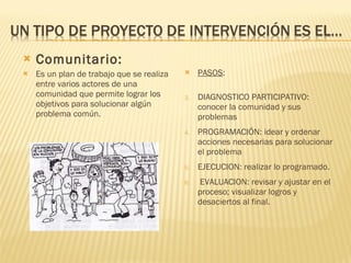 Comunitario: Es un plan de trabajo que se realiza entre varios actores de una comunidad que permite lograr los objetivos para solucionar algún problema común. PASOS : DIAGNOSTICO PARTICIPATIVO: conocer la comunidad y sus problemas PROGRAMACIÓN: idear y ordenar acciones necesarias para solucionar el problema EJECUCION: realizar lo programado. EVALUACION: revisar y ajustar en el proceso; visualizar logros y desaciertos al final. 