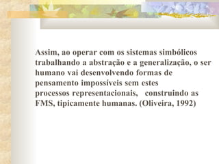 Assim, ao operar com os sistemas simbólicos
trabalhando a abstração e a generalização, o ser
humano vai desenvolvendo formas de
pensamento impossíveis sem estes
processos representacionais, construindo as
FMS, tipicamente humanas. (Oliveira, 1992)
 
