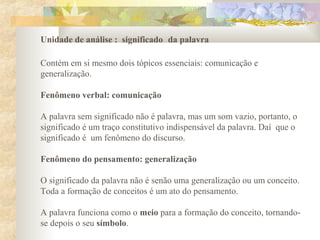 Unidade de análise : significado da palavra
Contém em si mesmo dois tópicos essenciais: comunicação e
generalização.
Fenômeno verbal: comunicação
A palavra sem significado não é palavra, mas um som vazio, portanto, o
significado é um traço constitutivo indispensável da palavra. Daí que o
significado é um fenômeno do discurso.
Fenômeno do pensamento: generalização
O significado da palavra não é senão uma generalização ou um conceito.
Toda a formação de conceitos é um ato do pensamento.
A palavra funciona como o meio para a formação do conceito, tornando-
se depois o seu símbolo.
 