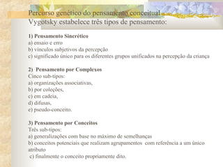 Percurso genético do pensamento conceitual
Vygotsky estabelece três tipos de pensamento:
1) Pensamento Sincrético
a) ensaio e erro
b) vínculos subjetivos da percepção
c) significado único para os diferentes grupos unificados na percepção da criança
2) Pensamento por Complexos
Cinco sub-tipos:
a) organizações associativas,
b) por coleções,
c) em cadeia,
d) difusas,
e) pseudo-conceito.
3) Pensamento por Conceitos
Três sub-tipos:
a) generalizações com base no máximo de semelhanças
b) conceitos potenciais que realizam agrupamentos com referência a um único
atributo
c) finalmente o conceito propriamente dito.
 