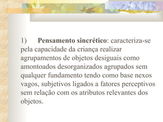 1) Pensamento sincrético: caracteriza-se
pela capacidade da criança realizar
agrupamentos de objetos desiguais como
amontoados desorganizados agrupados sem
qualquer fundamento tendo como base nexos
vagos, subjetivos ligados a fatores perceptivos
sem relação com os atributos relevantes dos
objetos.
 