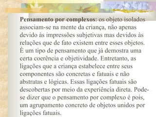 Pensamento por complexos: os objeto isolados
associam-se na mente da criança, não apenas
devido às impressões subjetivas mas devidos às
relações que de fato existem entre esses objetos.
È um tipo de pensamento que já demostra uma
certa coerência e objetividade. Entretanto, as
ligações que a criança estabelece entre seus
componentes são concretas e fatuais e não
abstratas e lógicas. Essas ligações fatuais são
descobertas por meio da experiência direta. Pode-
se dizer que o pensamento por complexo é pois,
um agrupamento concreto de objetos unidos por
ligações fatuais.
 