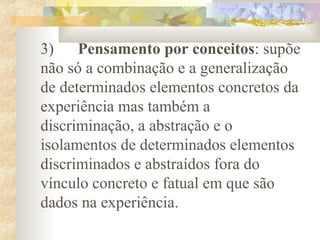 3) Pensamento por conceitos: supõe
não só a combinação e a generalização
de determinados elementos concretos da
experiência mas também a
discriminação, a abstração e o
isolamentos de determinados elementos
discriminados e abstraídos fora do
vínculo concreto e fatual em que são
dados na experiência.
 