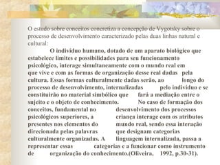 O estudo sobre conceitos concretiza a concepção de Vygotsky sobre o
processo de desenvolvimento caracterizado pelas duas linhas natural e
cultural:
O indivíduo humano, dotado de um aparato biológico que
estabelece limites e possibilidades para seu funcionamento
psicológico, interage simultaneamente com o mundo real em
que vive e com as formas de organização desse real dadas pela
cultura. Essas formas culturalmente dadas serão, ao longo do
processo de desenvolvimento, internalizadas pelo indivíduo e se
constituirão no material simbólico que fará a mediação entre o
sujeito e o objeto de conhecimento. No caso de formação dos
conceitos, fundamental no desenvolvimento dos processos
psicológicos superiores, a criança interage com os atributos
presentes nos elementos do mundo real, sendo essa interação
direcionada pelas palavras que designam categorias
culturalmente organizadas. A linguagem internalizada, passa a
representar essas categorias e a funcionar como instrumento
de organização do conhecimento.(Oliveira, 1992, p.30-31).
 