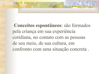 Conceitos espontâneos: são formados
pela criança em sua experiência
cotidiana, no contato com as pessoas
de seu meio, de sua cultura, em
confronto com uma situação concreta .
 