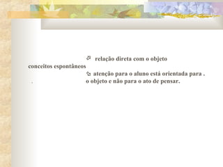  relação direta com o objeto
conceitos espontâneos
 atenção para o aluno está orientada para .
. o objeto e não para o ato de pensar.
 