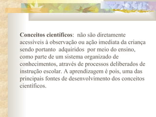 Conceitos científicos: não são diretamente
acessíveis à observação ou ação imediata da criança
sendo portanto adquiridos por meio do ensino,
como parte de um sistema organizado de
conhecimentos, através de processos deliberados de
instrução escolar. A aprendizagem é pois, uma das
principais fontes de desenvolvimento dos conceitos
científicos.
 
