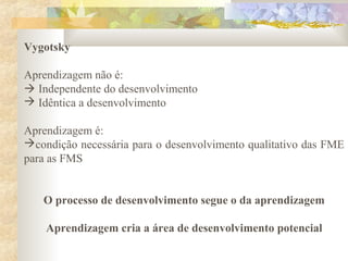 Vygotsky
Aprendizagem não é:
 Independente do desenvolvimento
 Idêntica a desenvolvimento
Aprendizagem é:
condição necessária para o desenvolvimento qualitativo das FME
para as FMS
O processo de desenvolvimento segue o da aprendizagem
Aprendizagem cria a área de desenvolvimento potencial
 
