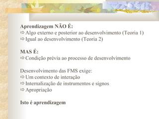 Aprendizagem NÃO É:
Algo externo e posterior ao desenvolvimento (Teoria 1)
Igual ao desenvolvimento (Teoria 2)
MAS É:
Condição prévia ao processo de desenvolvimento
Desenvolvimento das FMS exige:
Um contexto de interação
Internalização de instrumentos e signos
Apropriação
Isto é aprendizagem
 