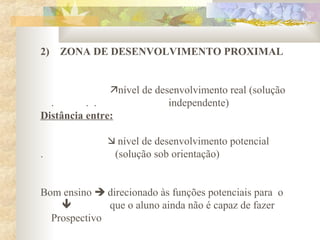 2) ZONA DE DESENVOLVIMENTO PROXIMAL
nível de desenvolvimento real (solução
. . . independente)
Distância entre:
 nível de desenvolvimento potencial
. (solução sob orientação)
Bom ensino  direcionado às funções potenciais para o
 que o aluno ainda não é capaz de fazer
Prospectivo
 