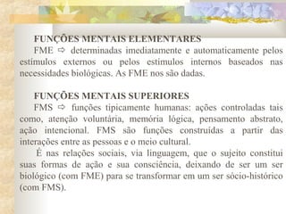 FUNÇÕES MENTAIS ELEMENTARES
FME  determinadas imediatamente e automaticamente pelos
estímulos externos ou pelos estímulos internos baseados nas
necessidades biológicas. As FME nos são dadas.
FUNÇÕES MENTAIS SUPERIORES
FMS  funções tipicamente humanas: ações controladas tais
como, atenção voluntária, memória lógica, pensamento abstrato,
ação intencional. FMS são funções construídas a partir das
interações entre as pessoas e o meio cultural.
É nas relações sociais, via linguagem, que o sujeito constitui
suas formas de ação e sua consciência, deixando de ser um ser
biológico (com FME) para se transformar em um ser sócio-histórico
(com FMS).
 