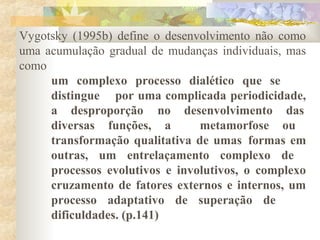 Vygotsky (1995b) define o desenvolvimento não como
uma acumulação gradual de mudanças individuais, mas
como
um complexo processo dialético que se
distingue por uma complicada periodicidade,
a desproporção no desenvolvimento das
diversas funções, a metamorfose ou
transformação qualitativa de umas formas em
outras, um entrelaçamento complexo de
processos evolutivos e involutivos, o complexo
cruzamento de fatores externos e internos, um
processo adaptativo de superação de
dificuldades. (p.141)
 