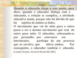 Quando a educação chega a esse ponto, quer
dizer, quando o educador dialoga com o
educando, a relação se complica, a atividade
educativa muda, porque não há dúvida de que
há sujeitos de ambos os lados.
O movimento que vai de mim para o outro
passa a ser o mesmo movimento que vem do
outro para mim. O educador, esforçando-se
por persuadir, por convencer seu
interlocutor, participa de um processo
que os envolve, que altera ambos. Por
conseguinte, o educador também é educado.
(Leandro Konder, Jornal do Brasil, B8, 2002.)
 