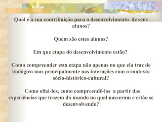 Qual é a sua contribuição para o desenvolvimento de seus
alunos?
Quem são estes alunos?
Em que etapa do desenvolvimento estão?
Como compreender esta etapa não apenas no que ela traz de
biológico mas principalmente nas interações com o contexto
sócio-histórico-cultural?
Como olhá-los, como compreendê-los a partir das
experiências que trazem do mundo no qual nasceram e estão se
desenvolvendo?
 