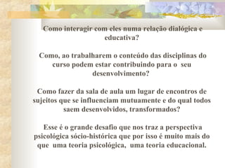 Como interagir com eles numa relação dialógica e
educativa?
Como, ao trabalharem o conteúdo das disciplinas do
curso podem estar contribuindo para o seu
desenvolvimento?
Como fazer da sala de aula um lugar de encontros de
sujeitos que se influenciam mutuamente e do qual todos
saem desenvolvidos, transformados?
Esse é o grande desafio que nos traz a perspectiva
psicológica sócio-histórica que por isso é muito mais do
que uma teoria psicológica, uma teoria educacional.
 