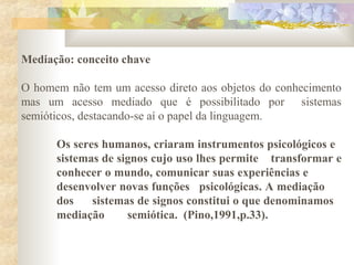 Mediação: conceito chave
O homem não tem um acesso direto aos objetos do conhecimento
mas um acesso mediado que é possibilitado por sistemas
semióticos, destacando-se aí o papel da linguagem.
Os seres humanos, criaram instrumentos psicológicos e
sistemas de signos cujo uso lhes permite transformar e
conhecer o mundo, comunicar suas experiências e
desenvolver novas funções psicológicas. A mediação
dos sistemas de signos constitui o que denominamos
mediação semiótica. (Pino,1991,p.33).
 