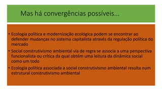 Mas há convergências possíveis... 
• Ecologia política e modernização ecológica podem se encontrar ao 
defender mudanças no sistema capitalista através da regulação política do 
mercado 
• Social construtivismo ambiental via de regra se associa a uma perspectiva 
funcionalista ou crítica da qual obtém uma leitura da dinâmica social 
como um todo 
• Ecologia política associada a social construtivismo ambiental resulta num 
estrutural construtivismo ambiental 
 