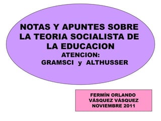 NOTAS Y APUNTES SOBRE
LA TEORIA SOCIALISTA DE
     LA EDUCACION
        ATENCION:
    GRAMSCI y ALTHUSSER




              FERMÍN ORLANDO
              VÁSQUEZ VÁSQUEZ
               NOVIEMBRE 2011
 