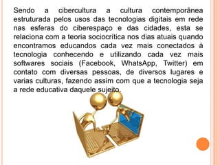 Sendo a cibercultura a cultura contemporânea
estruturada pelos usos das tecnologias digitais em rede
nas esferas do ciberespaço e das cidades, esta se
relaciona com a teoria sociocrítica nos dias atuais quando
encontramos educandos cada vez mais conectados à
tecnologia conhecendo e utilizando cada vez mais
softwares sociais (Facebook, WhatsApp, Twitter) em
contato com diversas pessoas, de diversos lugares e
varias culturas, fazendo assim com que a tecnologia seja
a rede educativa daquele sujeito.
 