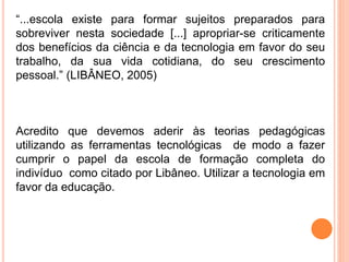 “...escola existe para formar sujeitos preparados para
sobreviver nesta sociedade [...] apropriar-se criticamente
dos benefícios da ciência e da tecnologia em favor do seu
trabalho, da sua vida cotidiana, do seu crescimento
pessoal.” (LIBÂNEO, 2005)
Acredito que devemos aderir às teorias pedagógicas
utilizando as ferramentas tecnológicas de modo a fazer
cumprir o papel da escola de formação completa do
indivíduo como citado por Libâneo. Utilizar a tecnologia em
favor da educação.
 