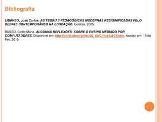 Bibliografia
LIBÂNEO, José Carlos. AS TEORIAS PEDAGÓGICAS MODERNAS RESIGINIFICADAS PELO
DEBATE CONTEMPORÂNEO NA EDUCAÇÃO. Goiânia. 2005.
BASSO, Cintia Maria. ALGUMAS REFLEXÕES SOBRE O ENSINO MEDIADO POR
COMPUTADORES. Disponível em: http://coral.ufsm.br/lec/02_00/Cintia-L&C4.htm. Acesso em: 18 de
Fev. 2015.
 