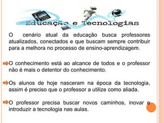 O cenário atual da educação busca professores
atualizados, conectados e que buscam sempre contribuir
para a melhora no processo de ensino-aprendizagem.
O conhecimento está ao alcance de todos e o professor
não é mais o detentor do conhecimento.
Os alunos de hoje nasceram na época da tecnologia,
assim é preciso que o professor a utilize como aliada.
O professor precisa buscar novos caminhos, inovar e
introduzir a tecnologia nas aulas.
 