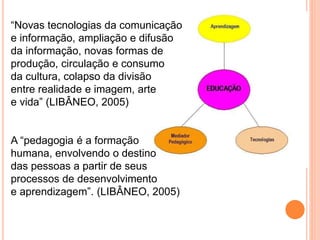 “Novas tecnologias da comunicação
e informação, ampliação e difusão
da informação, novas formas de
produção, circulação e consumo
da cultura, colapso da divisão
entre realidade e imagem, arte
e vida” (LIBÂNEO, 2005)
A “pedagogia é a formação
humana, envolvendo o destino
das pessoas a partir de seus
processos de desenvolvimento
e aprendizagem”. (LIBÂNEO, 2005)
 