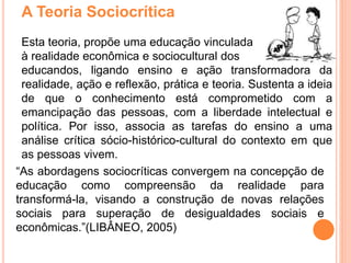 A Teoria Sociocrítica
Esta teoria, propõe uma educação vinculada
à realidade econômica e sociocultural dos
educandos, ligando ensino e ação transformadora da
realidade, ação e reflexão, prática e teoria. Sustenta a ideia
de que o conhecimento está comprometido com a
emancipação das pessoas, com a liberdade intelectual e
política. Por isso, associa as tarefas do ensino a uma
análise crítica sócio-histórico-cultural do contexto em que
as pessoas vivem.
“As abordagens sociocríticas convergem na concepção de
educação como compreensão da realidade para
transformá-la, visando a construção de novas relações
sociais para superação de desigualdades sociais e
econômicas.”(LIBÂNEO, 2005)
 