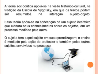 A teoria sociocrítica apoia-se na visão histórico-cultural, na
tradição da Escola de Vygotsky, em que os traços podem
ser resumidos na interação sujeito-objeto.
Essa teoria apoia-se na concepção de um sujeito interativo
que elabora seus conhecimentos sobre os objetos, em um
processo mediado pelo outro.
O sujeito tem papel sujeito em sua aprendizagem; o ensino
é mediado pela ação do professor e também pelos outros
sujeitos envolvidos no processo
 