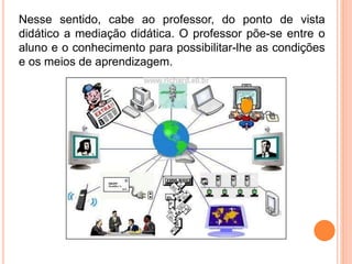 Nesse sentido, cabe ao professor, do ponto de vista
didático a mediação didática. O professor põe-se entre o
aluno e o conhecimento para possibilitar-lhe as condições
e os meios de aprendizagem.
 