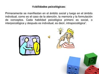Habilidades psicológicas:

Primeramente se manifiestan en el ámbito social y luego en el ámbito
individual, como es el caso de la atención, la memoria y la formulación
de conceptos. Cada habilidad psicológica primero es social, o
interpsicológica y después es individual, es decir, intrapsicológica”.
 