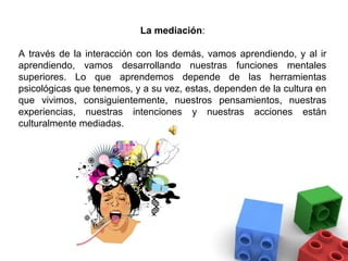 La mediación:

A través de la interacción con los demás, vamos aprendiendo, y al ir
aprendiendo, vamos desarrollando nuestras funciones mentales
superiores. Lo que aprendemos depende de las herramientas
psicológicas que tenemos, y a su vez, estas, dependen de la cultura en
que vivimos, consiguientemente, nuestros pensamientos, nuestras
experiencias, nuestras intenciones y nuestras acciones están
culturalmente mediadas.
 