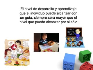 El nivel de desarrollo y aprendizaje
que el individuo puede alcanzar con
un guía, siempre será mayor que el
nivel que pueda alcanzar por si sólo
 